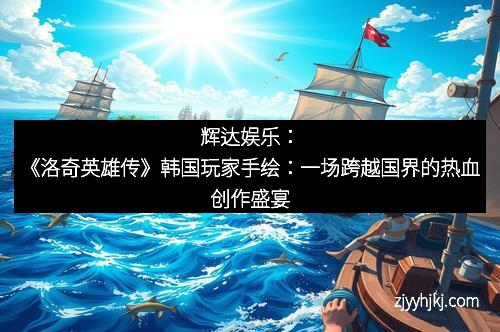 辉达娱乐：《洛奇英雄传》韩国玩家手绘：一场跨越国界的热血创作盛宴